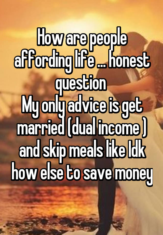 How are people affording life ... honest question 
My only advice is get married (dual income ) and skip meals like Idk how else to save money 