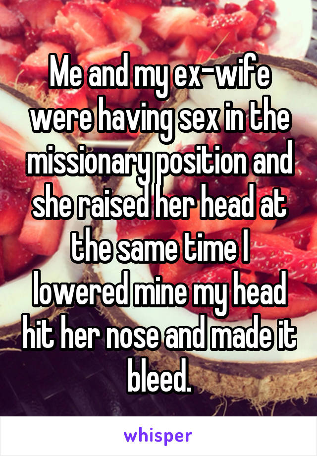 Me and my ex-wife were having sex in the missionary position and she raised her head at the same time I lowered mine my head hit her nose and made it bleed.