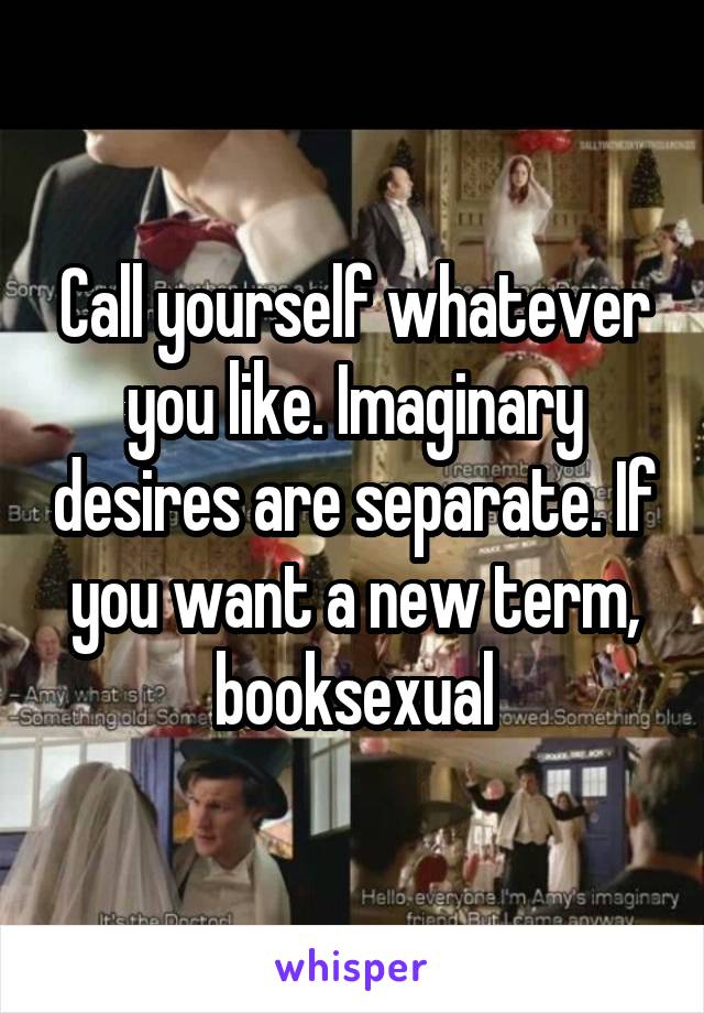 Call yourself whatever you like. Imaginary desires are separate. If you want a new term, booksexual