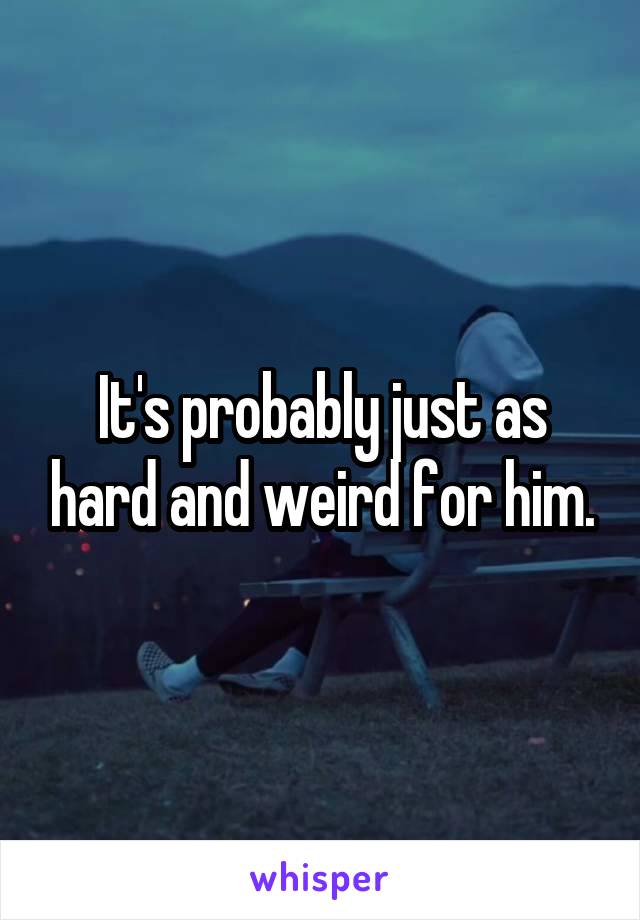 It's probably just as hard and weird for him.