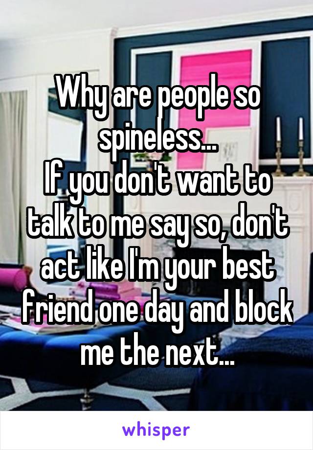 Why are people so spineless...
If you don't want to talk to me say so, don't act like I'm your best friend one day and block me the next...