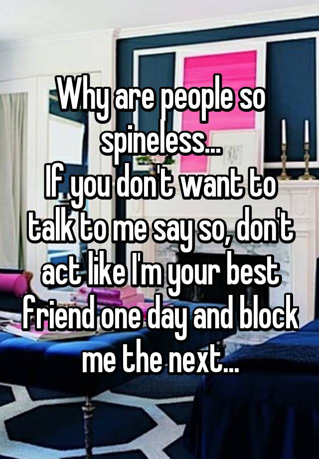 Why are people so spineless...
If you don't want to talk to me say so, don't act like I'm your best friend one day and block me the next...