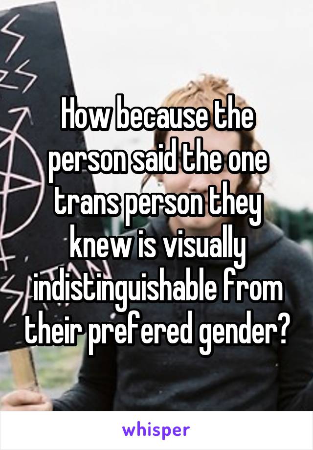 How because the person said the one trans person they knew is visually indistinguishable from their prefered gender?