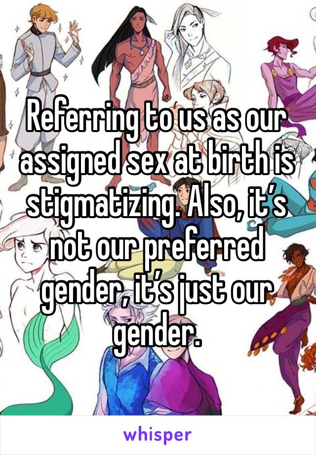 Referring to us as our assigned sex at birth is stigmatizing. Also, it’s not our preferred gender, it’s just our gender.