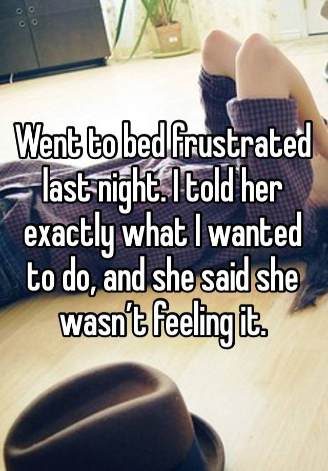 Went to bed frustrated last night. I told her exactly what I wanted to do, and she said she wasn’t feeling it. 