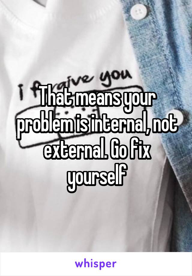 That means your problem is internal, not external. Go fix yourself