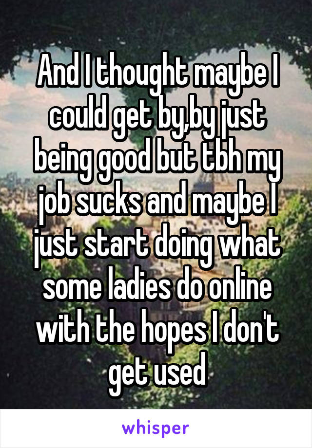 And I thought maybe I could get by,by just being good but tbh my job sucks and maybe I just start doing what some ladies do online with the hopes I don't get used