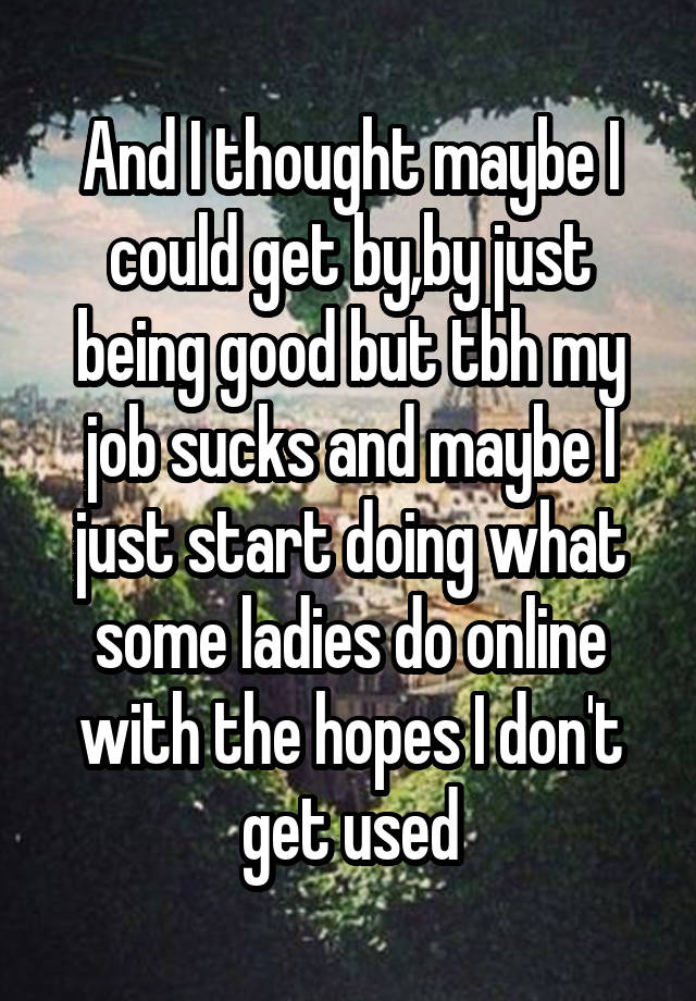 And I thought maybe I could get by,by just being good but tbh my job sucks and maybe I just start doing what some ladies do online with the hopes I don't get used