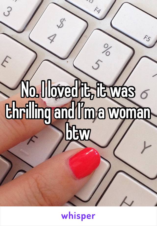 No. I loved it, it was thrilling and I’m a woman btw