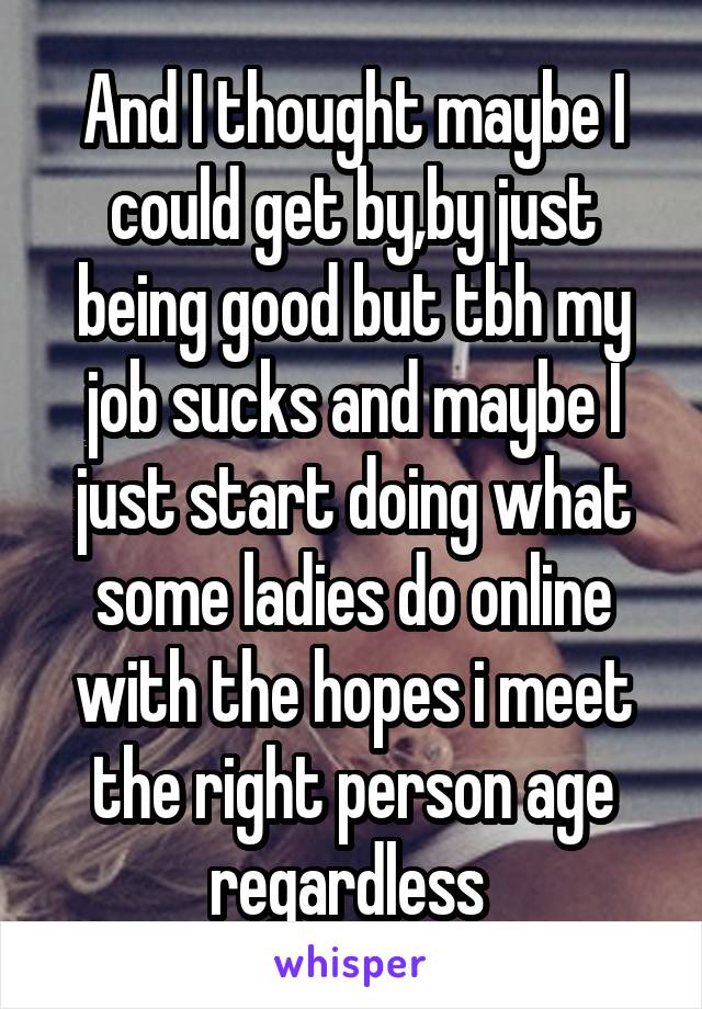 And I thought maybe I could get by,by just being good but tbh my job sucks and maybe I just start doing what some ladies do online with the hopes i meet the right person age regardless 