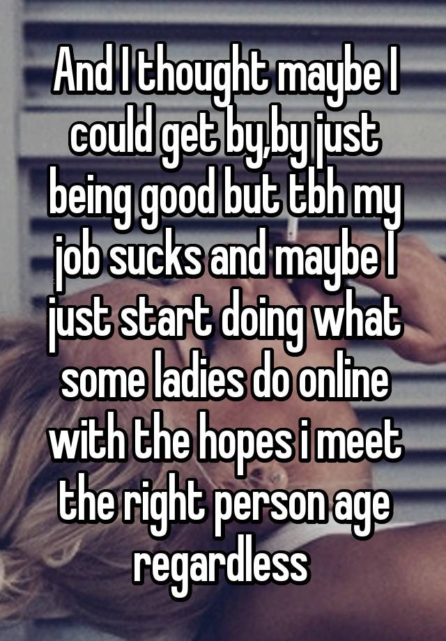 And I thought maybe I could get by,by just being good but tbh my job sucks and maybe I just start doing what some ladies do online with the hopes i meet the right person age regardless 