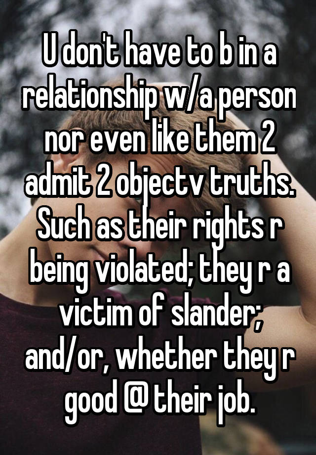 U don't have to b in a relationship w/a person nor even like them 2 admit 2 objectv truths. Such as their rights r being violated; they r a victim of slander; and/or, whether they r good @ their job.