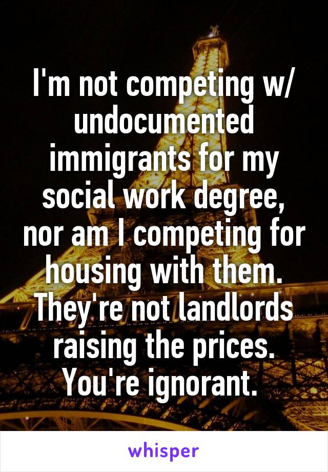 I'm not competing w/ undocumented immigrants for my social work degree, nor am I competing for housing with them. They're not landlords raising the prices. You're ignorant. 