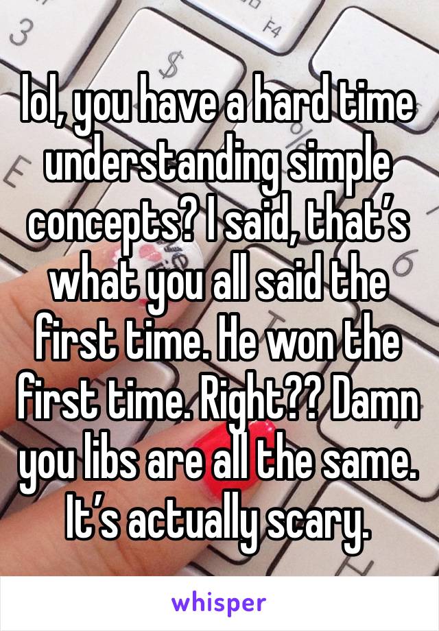 lol, you have a hard time understanding simple concepts? I said, that’s what you all said the first time. He won the first time. Right?? Damn you libs are all the same. It’s actually scary. 