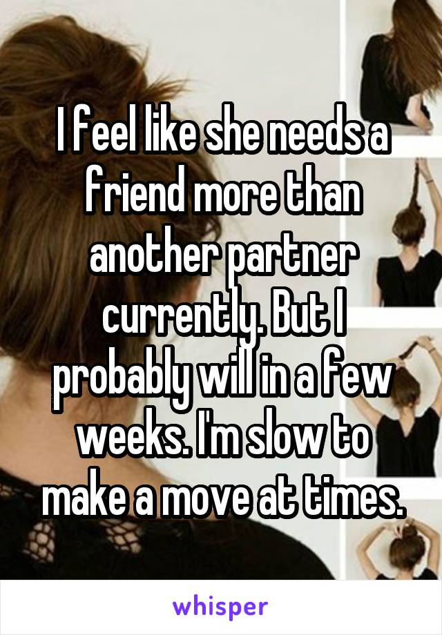 I feel like she needs a friend more than another partner currently. But I probably will in a few weeks. I'm slow to make a move at times.