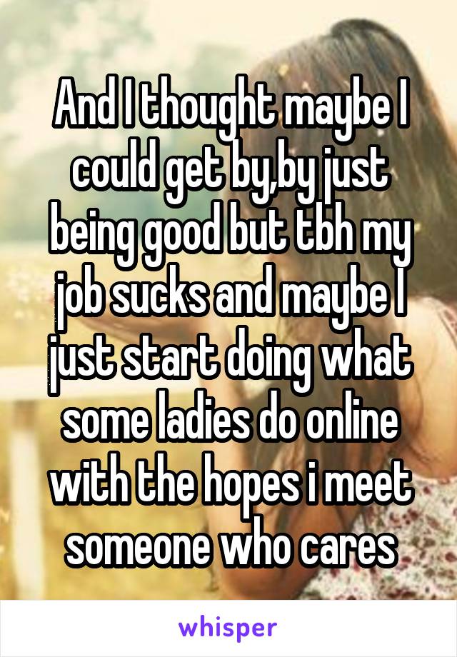 And I thought maybe I could get by,by just being good but tbh my job sucks and maybe I just start doing what some ladies do online with the hopes i meet someone who cares