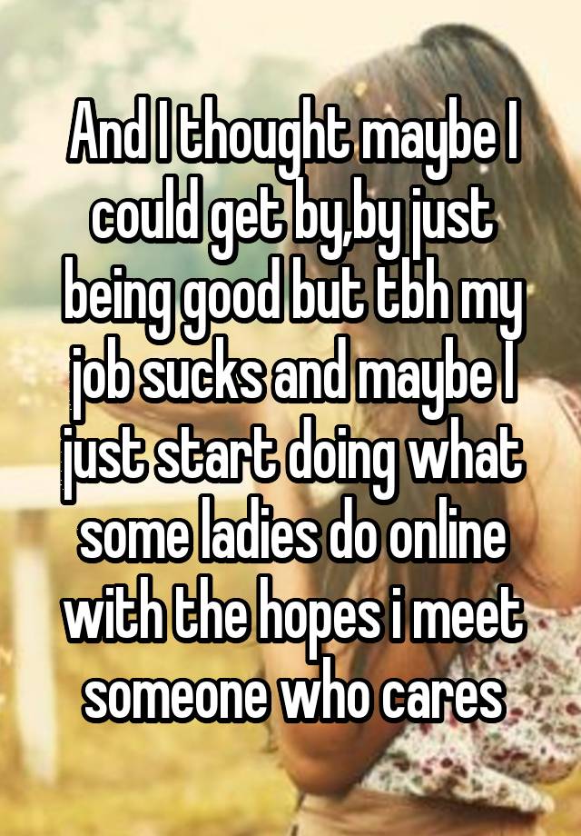 And I thought maybe I could get by,by just being good but tbh my job sucks and maybe I just start doing what some ladies do online with the hopes i meet someone who cares