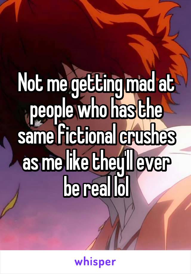 Not me getting mad at people who has the same fictional crushes as me like they'll ever be real lol