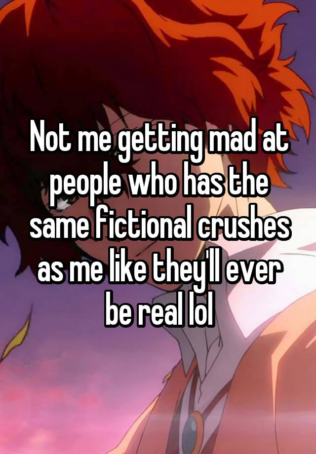 Not me getting mad at people who has the same fictional crushes as me like they'll ever be real lol