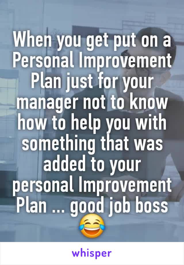 When you get put on a Personal Improvement Plan just for your manager not to know how to help you with something that was added to your personal Improvement Plan ... good job boss😂