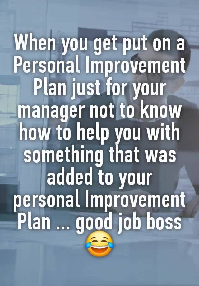 When you get put on a Personal Improvement Plan just for your manager not to know how to help you with something that was added to your personal Improvement Plan ... good job boss😂