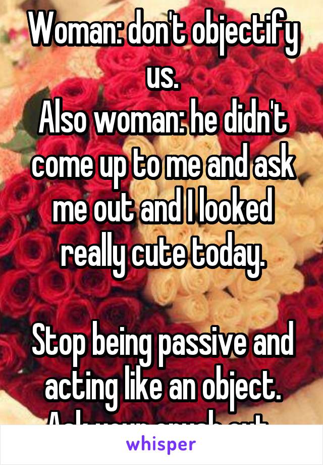 Woman: don't objectify us.
Also woman: he didn't come up to me and ask me out and I looked really cute today.

Stop being passive and acting like an object. Ask your crush out. 