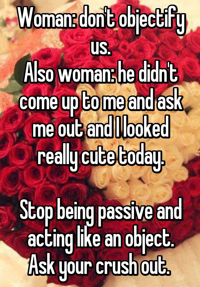 Woman: don't objectify us.
Also woman: he didn't come up to me and ask me out and I looked really cute today.

Stop being passive and acting like an object. Ask your crush out. 