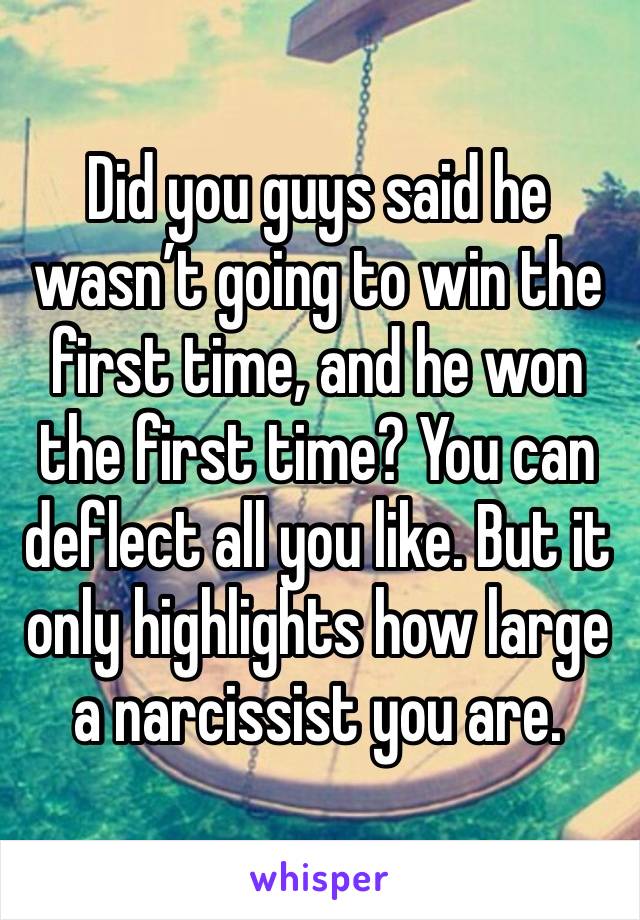 Did you guys said he wasn’t going to win the first time, and he won the first time? You can deflect all you like. But it only highlights how large a narcissist you are. 