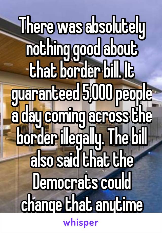 There was absolutely nothing good about that border bill. It guaranteed 5,000 people a day coming across the border illegally. The bill also said that the Democrats could change that anytime