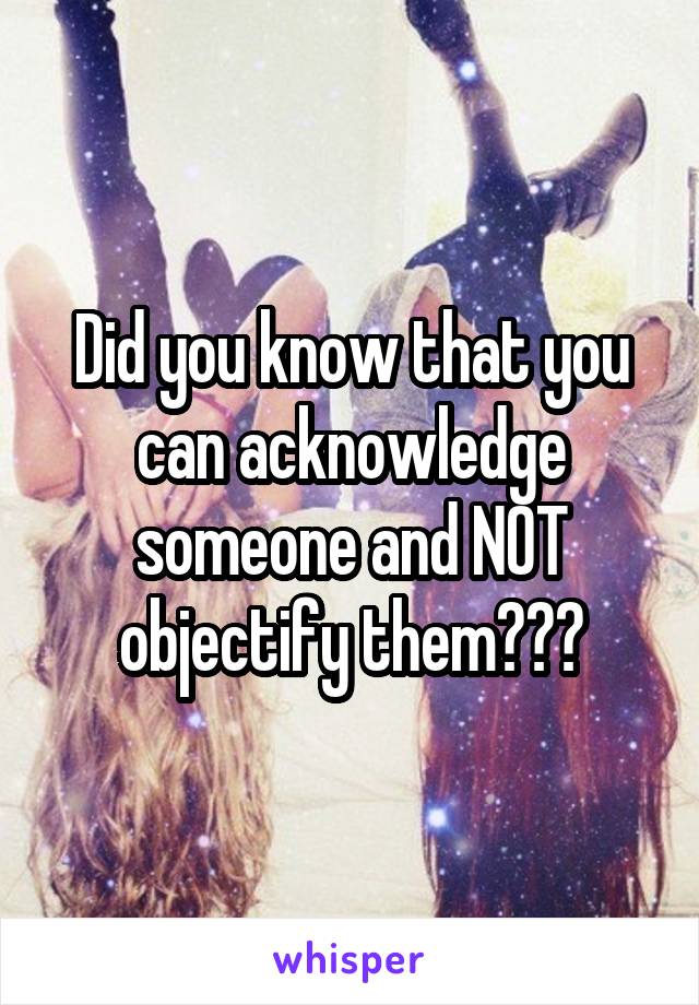 Did you know that you can acknowledge someone and NOT objectify them???