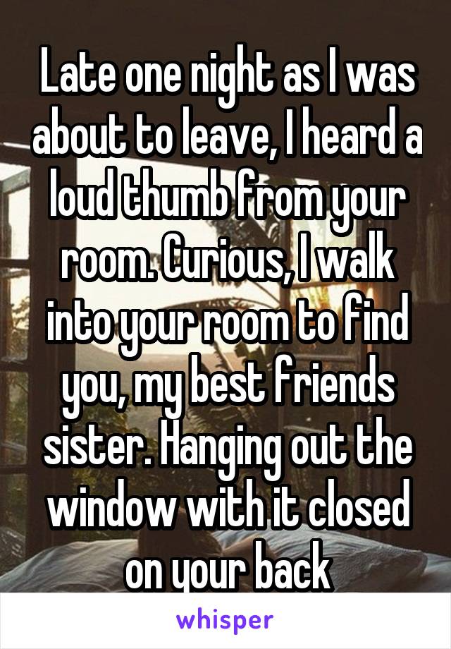 Late one night as I was about to leave, I heard a loud thumb from your room. Curious, I walk into your room to find you, my best friends sister. Hanging out the window with it closed on your back