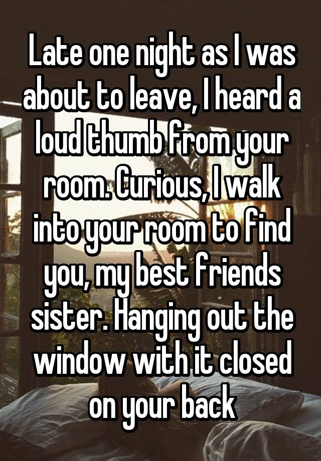 Late one night as I was about to leave, I heard a loud thumb from your room. Curious, I walk into your room to find you, my best friends sister. Hanging out the window with it closed on your back