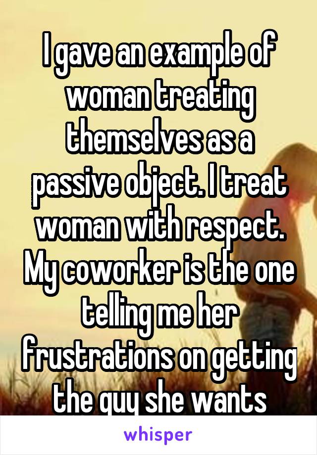 I gave an example of woman treating themselves as a passive object. I treat woman with respect. My coworker is the one telling me her frustrations on getting the guy she wants