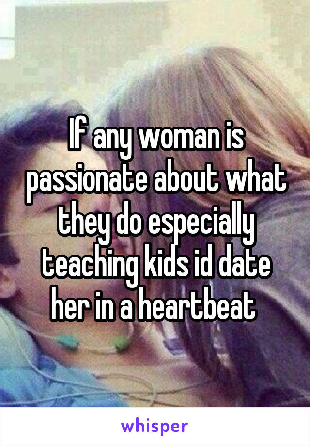 If any woman is passionate about what they do especially teaching kids id date her in a heartbeat 