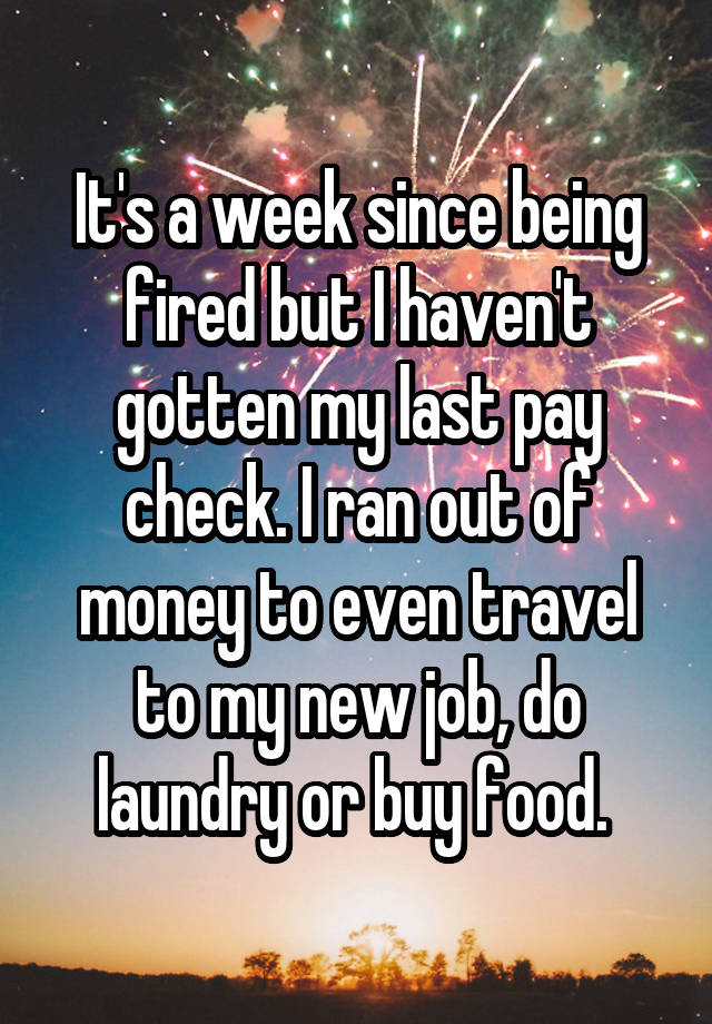 It's a week since being fired but I haven't gotten my last pay check. I ran out of money to even travel to my new job, do laundry or buy food. 