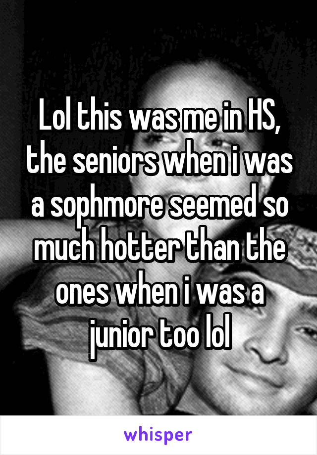 Lol this was me in HS, the seniors when i was a sophmore seemed so much hotter than the ones when i was a junior too lol