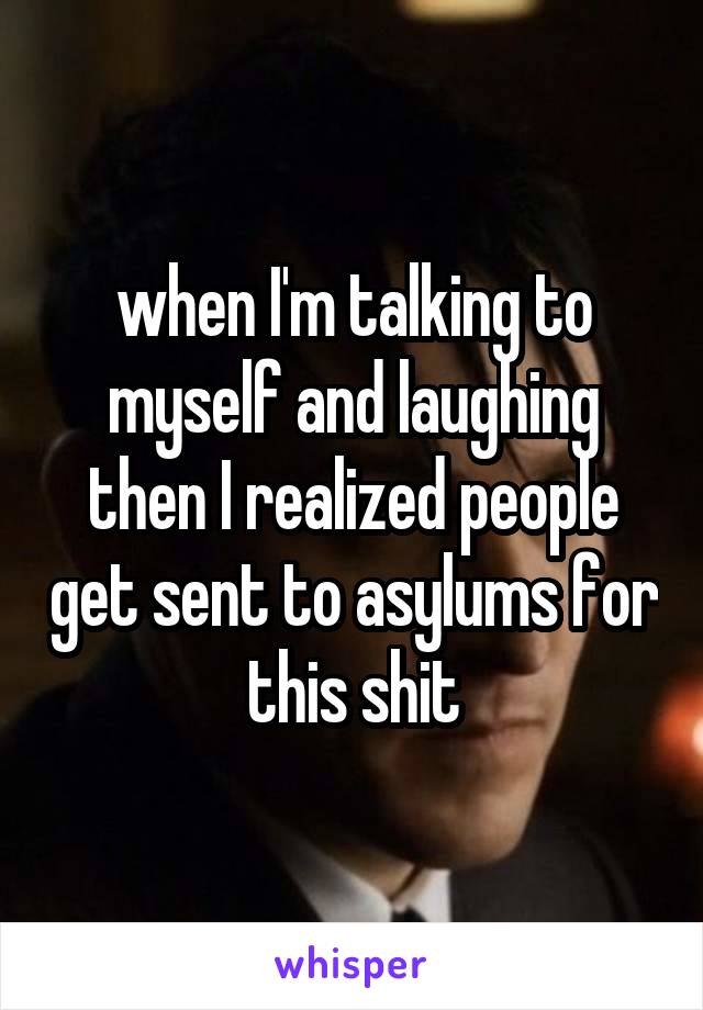 when I'm talking to myself and laughing then I realized people get sent to asylums for this shit