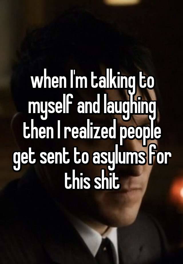 when I'm talking to myself and laughing then I realized people get sent to asylums for this shit