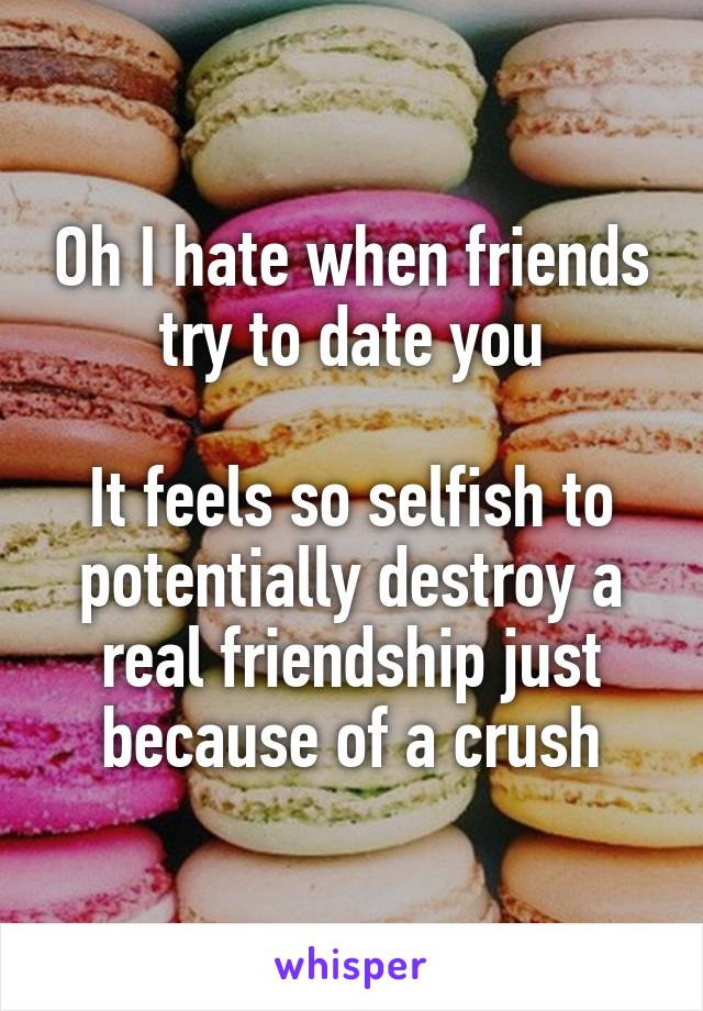 Oh I hate when friends try to date you

It feels so selfish to potentially destroy a real friendship just because of a crush