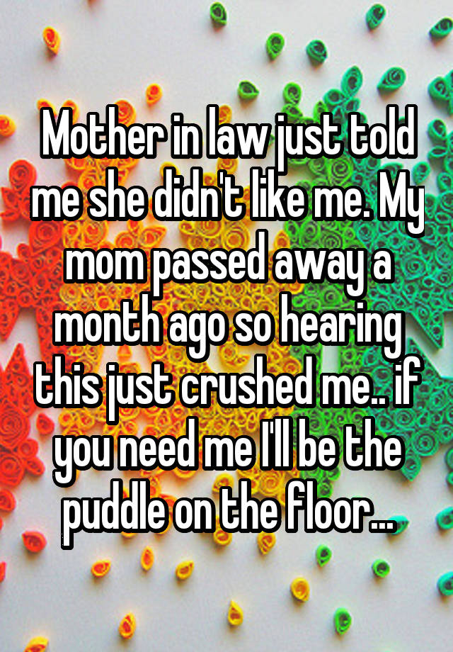 Mother in law just told me she didn't like me. My mom passed away a month ago so hearing this just crushed me.. if you need me I'll be the puddle on the floor...