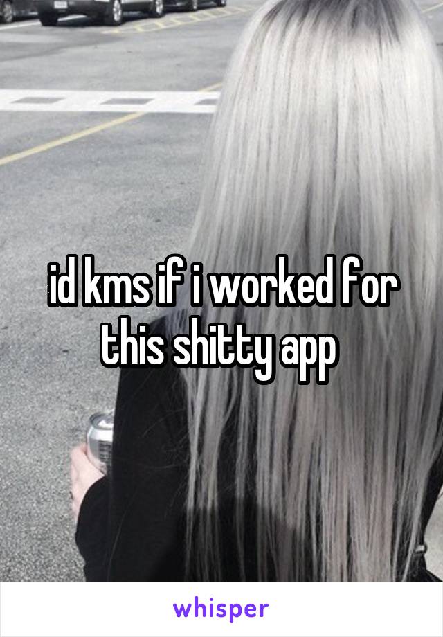 id kms if i worked for this shitty app 