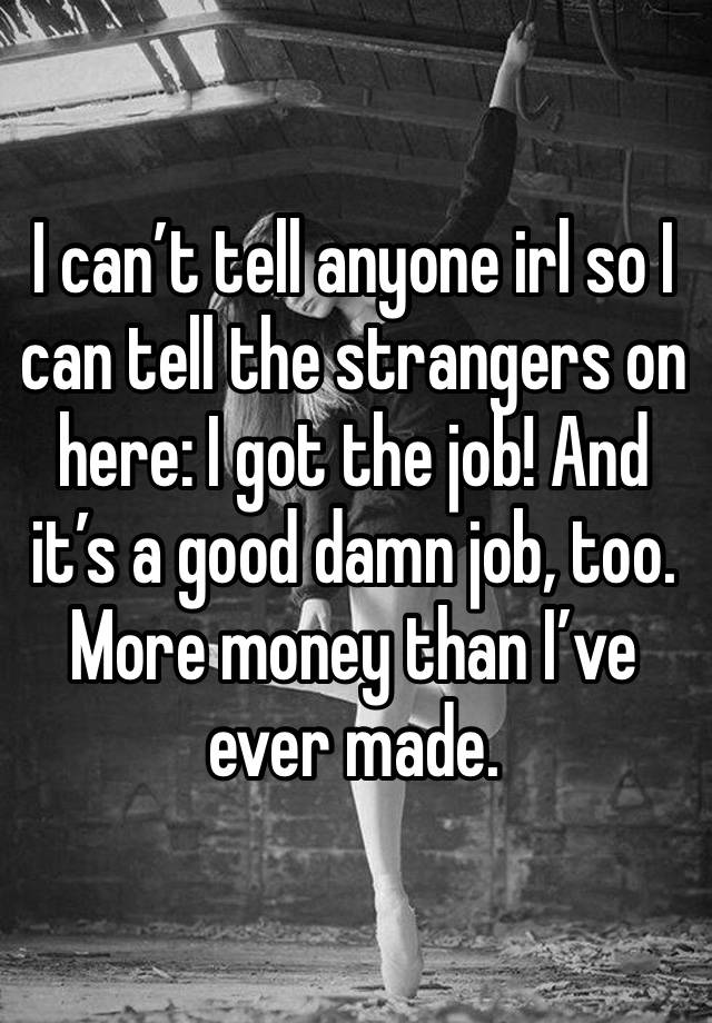 I can’t tell anyone irl so I can tell the strangers on here: I got the job! And it’s a good damn job, too. More money than I’ve ever made. 