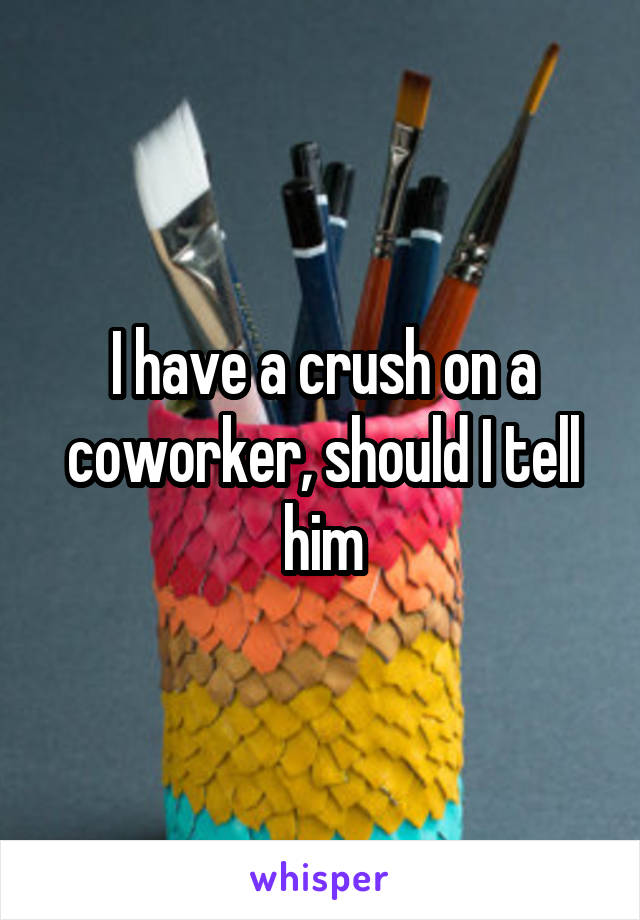 I have a crush on a coworker, should I tell him