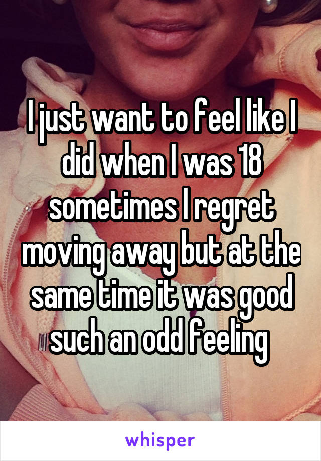 I just want to feel like I did when I was 18 sometimes I regret moving away but at the same time it was good such an odd feeling 