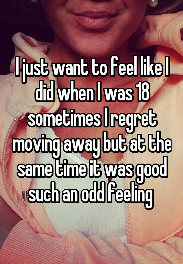 I just want to feel like I did when I was 18 sometimes I regret moving away but at the same time it was good such an odd feeling 