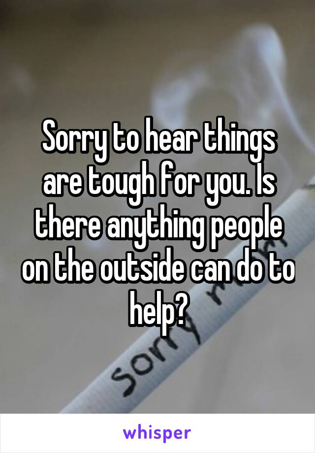 Sorry to hear things are tough for you. Is there anything people on the outside can do to help?