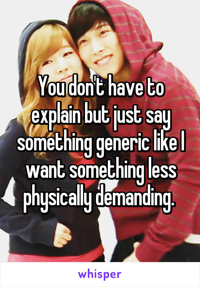 You don't have to explain but just say something generic like I want something less physically demanding. 