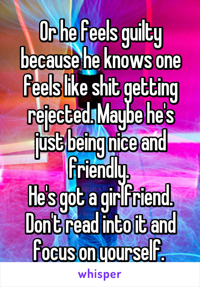 Or he feels guilty because he knows one feels like shit getting rejected. Maybe he's just being nice and friendly. 
He's got a girlfriend. Don't read into it and focus on yourself. 