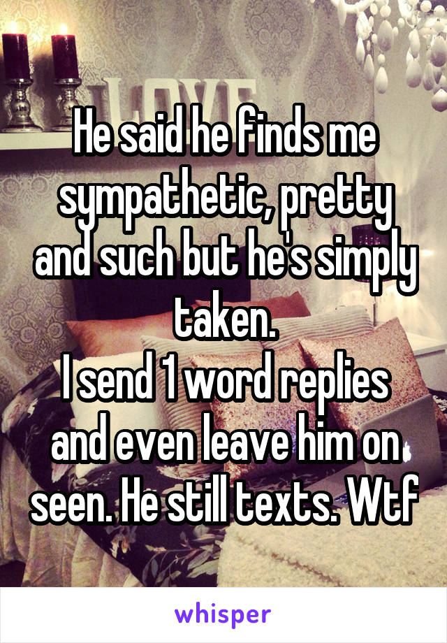 He said he finds me sympathetic, pretty and such but he's simply taken.
I send 1 word replies and even leave him on seen. He still texts. Wtf