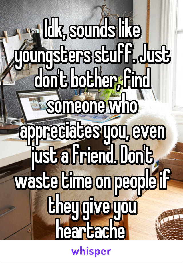 Idk, sounds like youngsters stuff. Just don't bother, find someone who appreciates you, even just a friend. Don't waste time on people if they give you heartache 